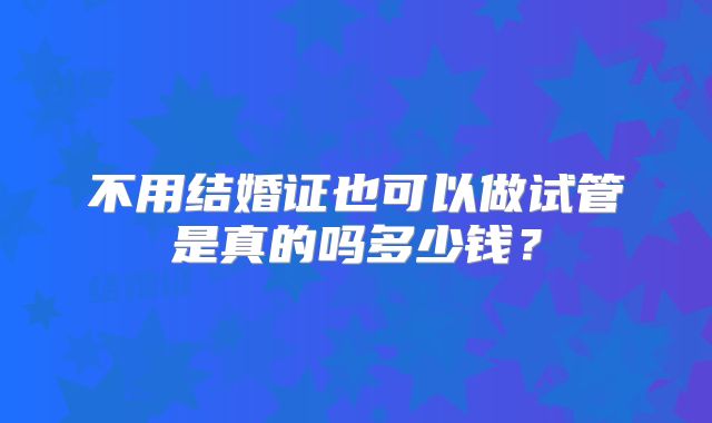 不用结婚证也可以做试管是真的吗多少钱?