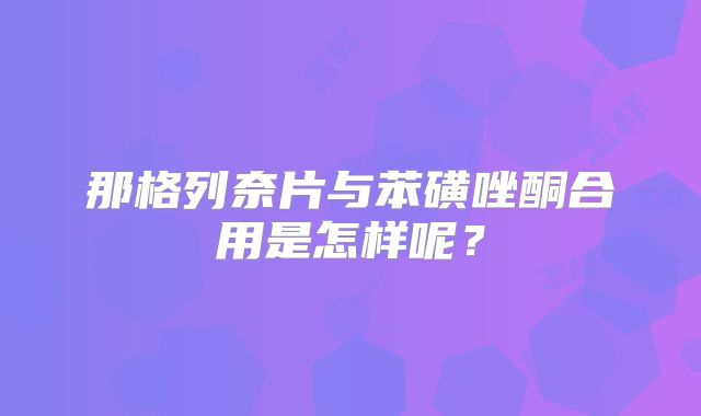 那格列奈片与苯磺唑酮合用是怎样呢？
