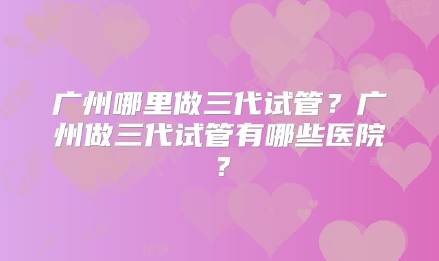 广州哪里做三代试管？广州做三代试管有哪些医院？