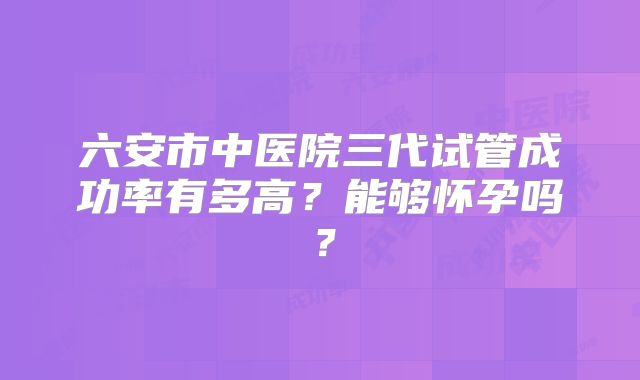 六安市中医院三代试管成功率有多高?能够怀孕吗?