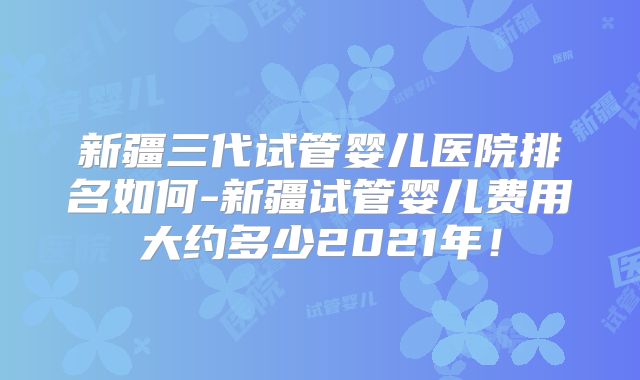 新疆三代试管婴儿医院排名如何-新疆试管婴儿费用大约多少2021年!