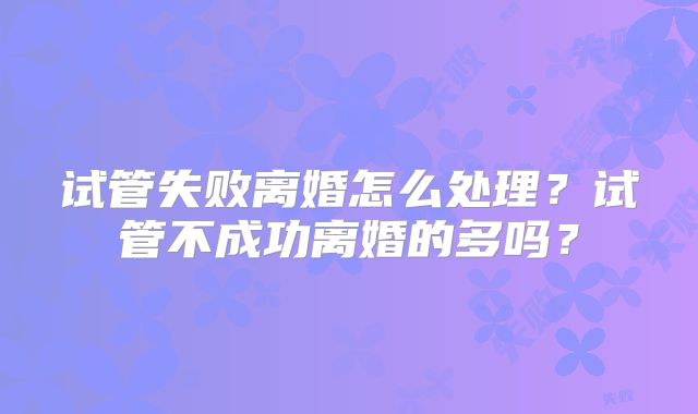 试管失败离婚怎么处理?试管不成功离婚的多吗?