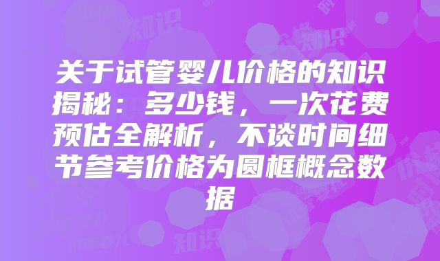 关于试管婴儿价格的知识揭秘:多少钱,一次花费预估全解析,不谈时间细节参考价格为圆框概念数据