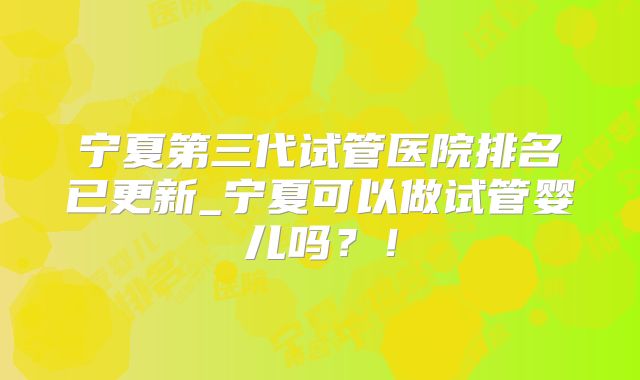 宁夏第三代试管医院排名已更新_宁夏可以做试管婴儿吗？！