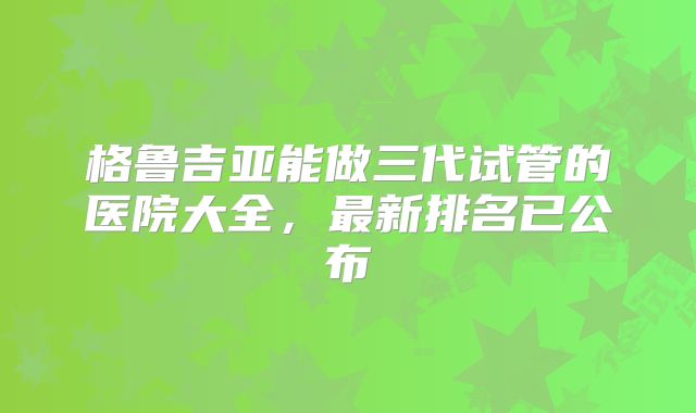 格鲁吉亚能做三代试管的医院大全，最新排名已公布