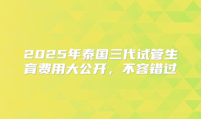2025年泰国三代试管生育费用大公开，不容错过
