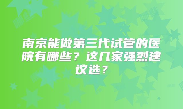 南京能做第三代试管的医院有哪些？这几家强烈建议选？