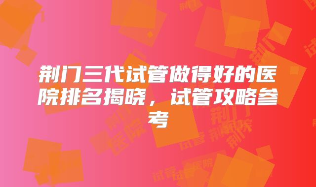 荆门三代试管做得好的医院排名揭晓，试管攻略参考
