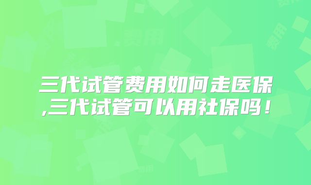 三代试管费用如何走医保,三代试管可以用社保吗！