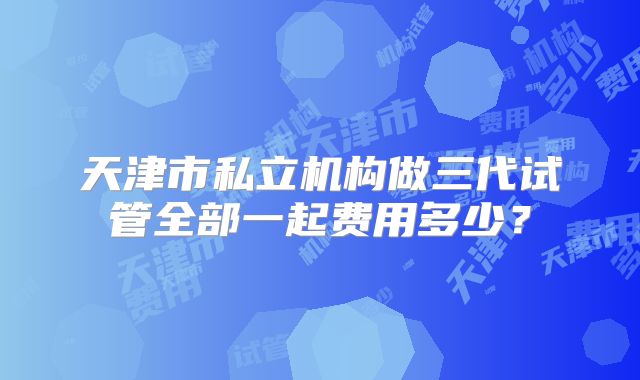 天津市私立机构做三代试管全部一起费用多少？