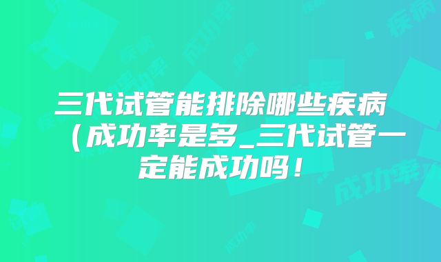 三代试管能排除哪些疾病(成功率是多_三代试管一定能成功吗!