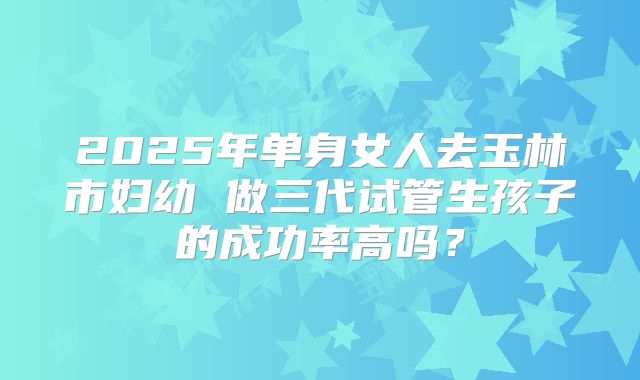2025年单身女人去玉林市妇幼 做三代试管生孩子的成功率高吗?