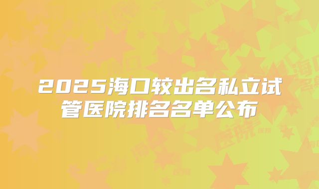 2025海口较出名私立试管医院排名名单公布