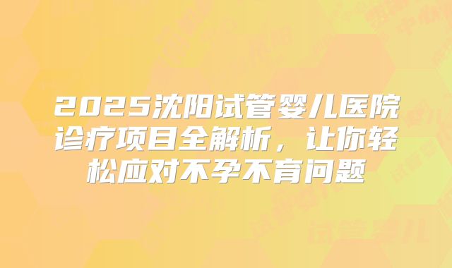 2025沈阳试管婴儿医院诊疗项目全解析,让你轻松应对不孕不育问题