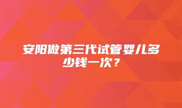 安阳做第三代试管婴儿多少钱一次?