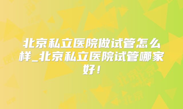 北京私立医院做试管怎么样_北京私立医院试管哪家好!