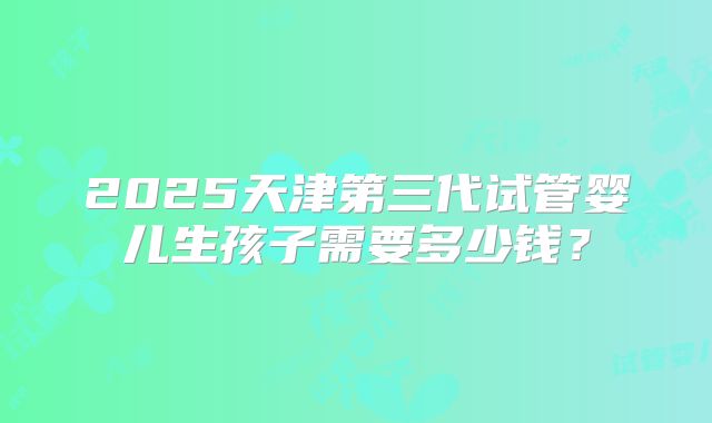 2025天津第三代试管婴儿生孩子需要多少钱？