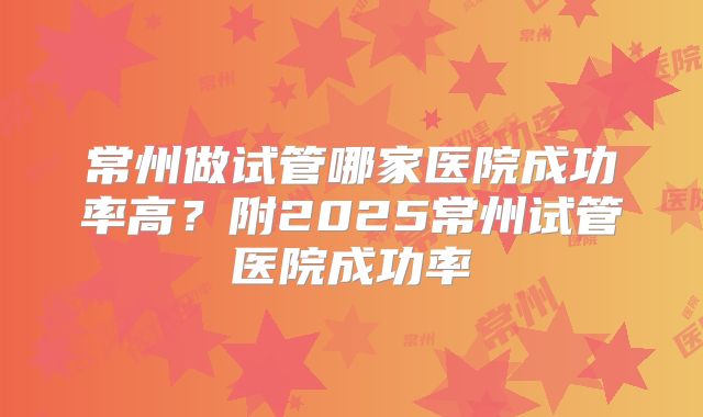 常州做试管哪家医院成功率高？附2025常州试管医院成功率