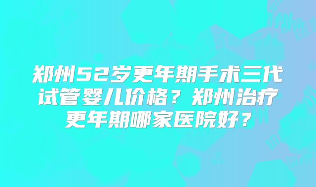 郑州52岁更年期手术三代试管婴儿价格?郑州治疗更年期哪家医院好?
