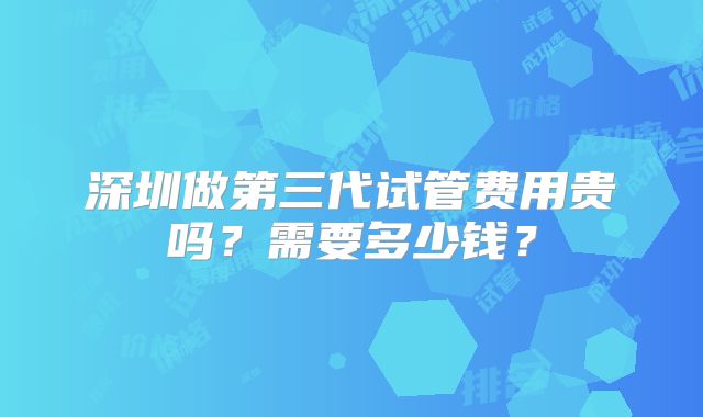 深圳做第三代试管费用贵吗？需要多少钱？