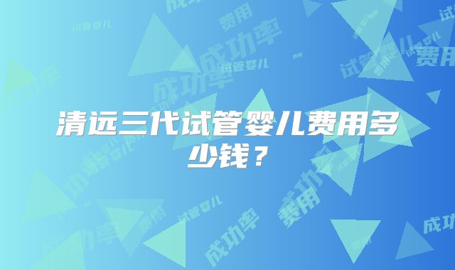 清远三代试管婴儿费用多少钱?