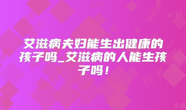 艾滋病夫妇能生出健康的孩子吗_艾滋病的人能生孩子吗！