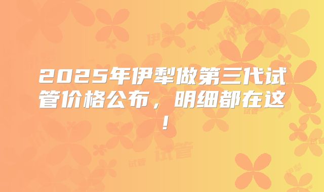 2025年伊犁做第三代试管价格公布，明细都在这！