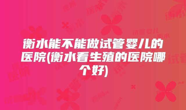 衡水能不能做试管婴儿的医院(衡水看生殖的医院哪个好)
