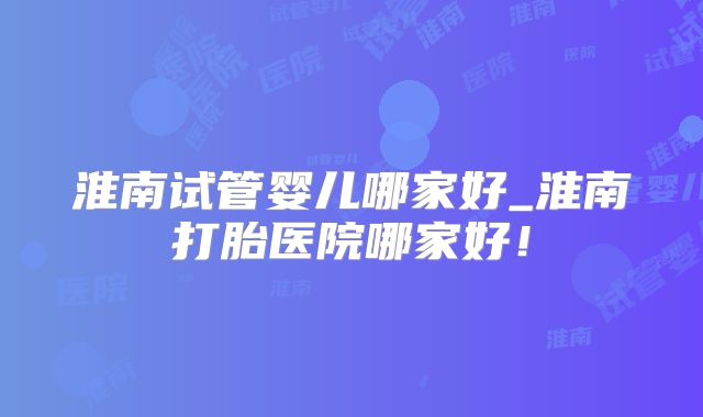 淮南试管婴儿哪家好_淮南打胎医院哪家好！