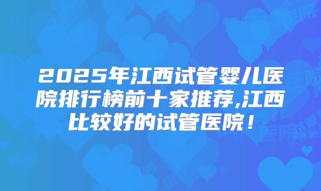 2025年江西试管婴儿医院排行榜前十家推荐,江西比较好的试管医院！