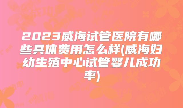 2023威海试管医院有哪些具体费用怎么样(威海妇幼生殖中心试管婴儿成功率)