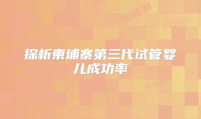 探析柬埔寨第三代试管婴儿成功率
