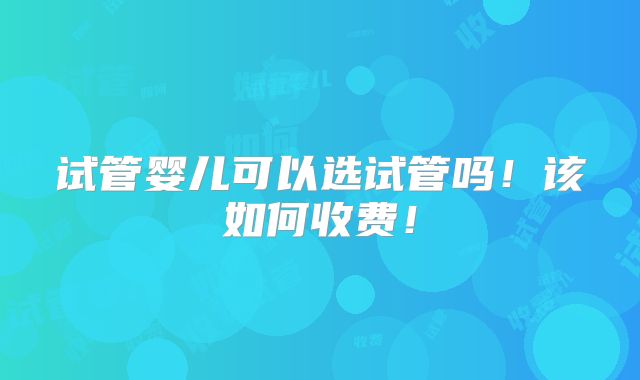 试管婴儿可以选试管吗!该如何收费!