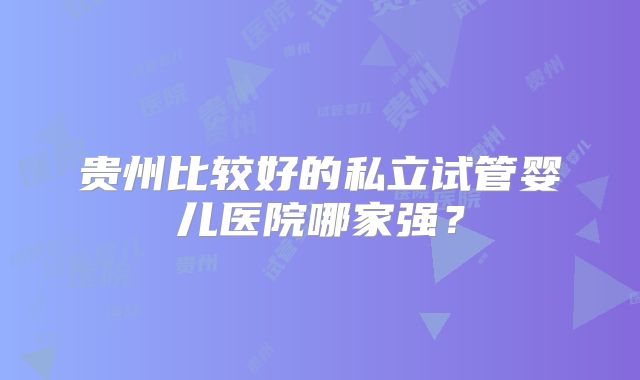 贵州比较好的私立试管婴儿医院哪家强？