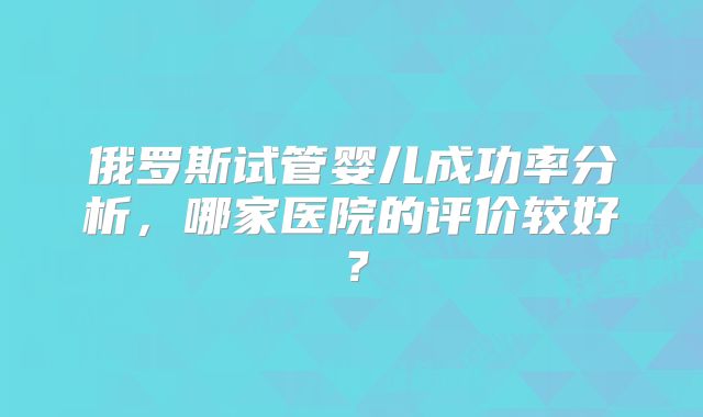 俄罗斯试管婴儿成功率分析,哪家医院的评价较好?