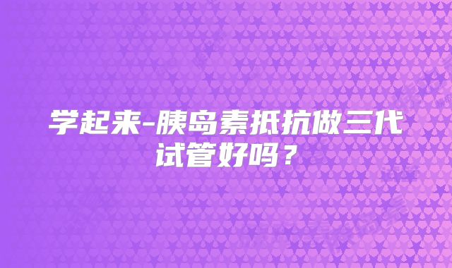 学起来-胰岛素抵抗做三代试管好吗？