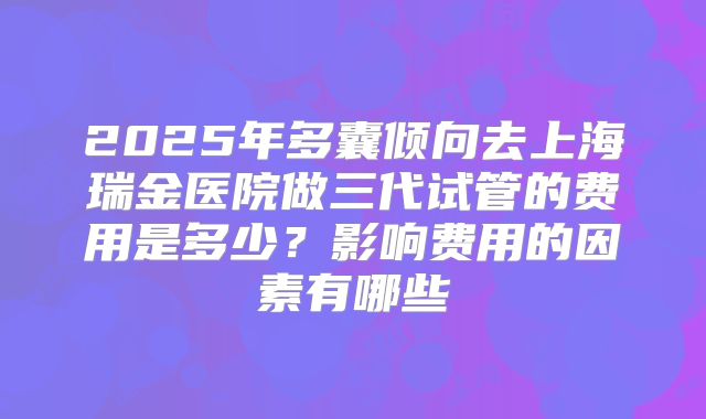 2025年多囊倾向去上海瑞金医院做三代试管的费用是多少？影响费用的因素有哪些