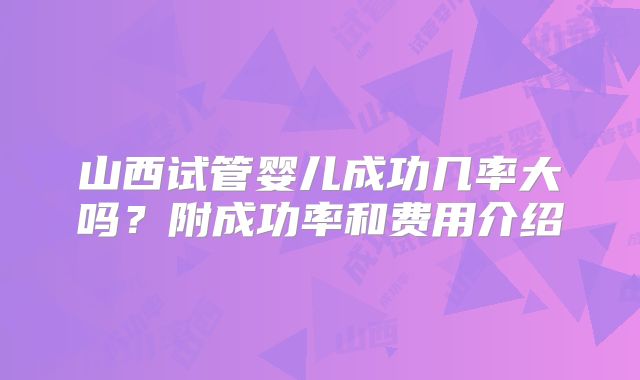 山西试管婴儿成功几率大吗？附成功率和费用介绍