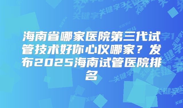海南省哪家医院第三代试管技术好你心仪哪家？发布2025海南试管医院排名