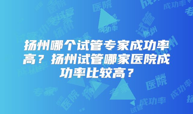 扬州哪个试管专家成功率高?扬州试管哪家医院成功率比较高?