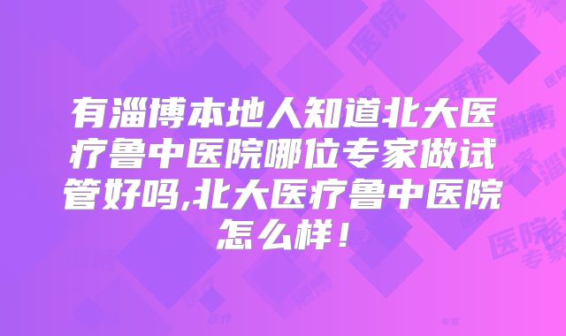 有淄博本地人知道北大医疗鲁中医院哪位专家做试管好吗,北大医疗鲁中医院怎么样！