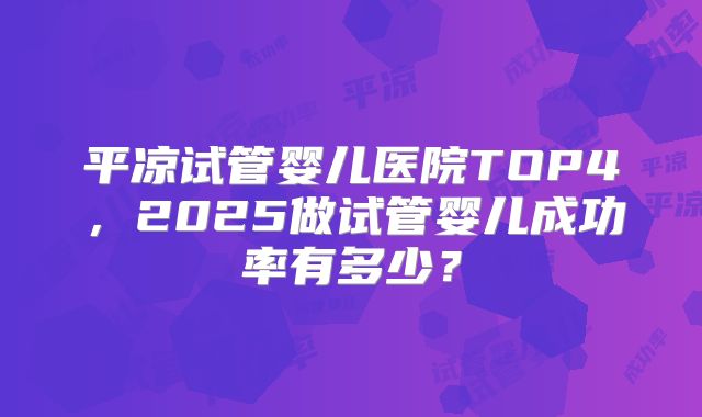 平凉试管婴儿医院TOP4，2025做试管婴儿成功率有多少？
