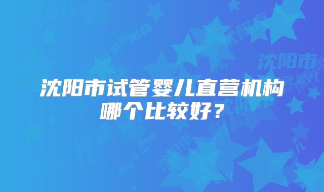 沈阳市试管婴儿直营机构哪个比较好？