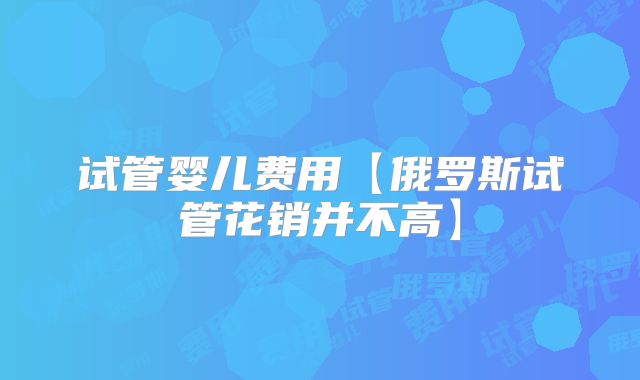 试管婴儿费用【俄罗斯试管花销并不高】