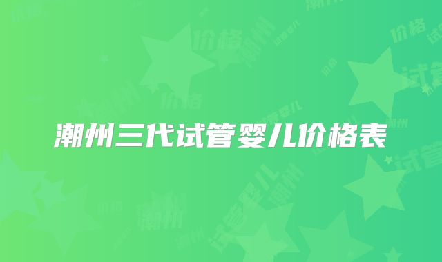 潮州三代试管婴儿价格表