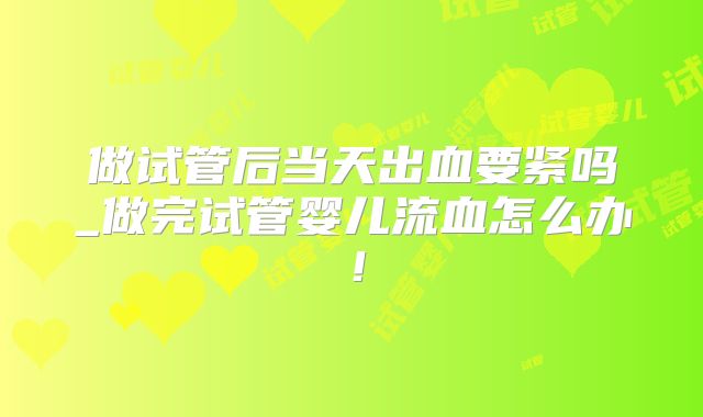 做试管后当天出血要紧吗_做完试管婴儿流血怎么办！