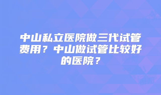 中山私立医院做三代试管费用?中山做试管比较好的医院?