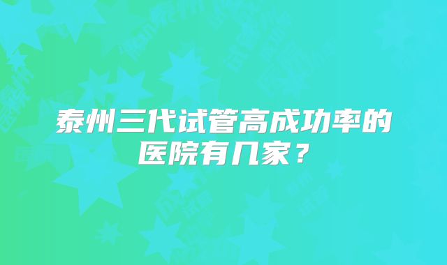 泰州三代试管高成功率的医院有几家？