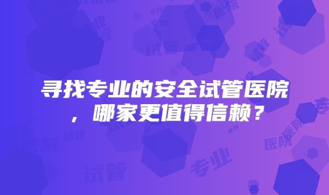 寻找专业的安全试管医院，哪家更值得信赖？