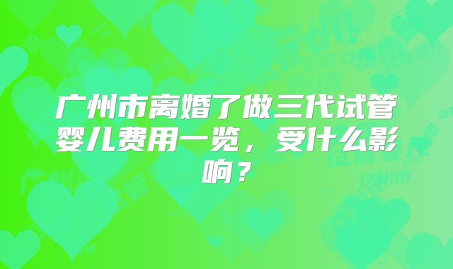 广州市离婚了做三代试管婴儿费用一览，受什么影响？